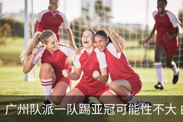 广州队派一队踢亚冠可能性不大 由集团最终定夺